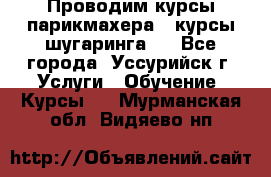 Проводим курсы парикмахера , курсы шугаринга , - Все города, Уссурийск г. Услуги » Обучение. Курсы   . Мурманская обл.,Видяево нп